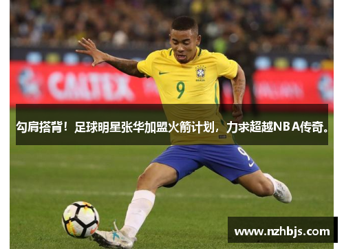 勾肩搭背！足球明星张华加盟火箭计划，力求超越NBA传奇。
